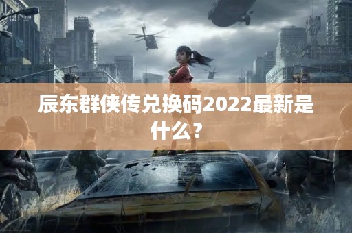 辰东群侠传兑换码2022最新是什么？